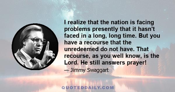 I realize that the nation is facing problems presently that it hasn't faced in a long, long time. But you have a recourse that the unredeemed do not have. That recourse, as you well know, is the Lord. He still answers