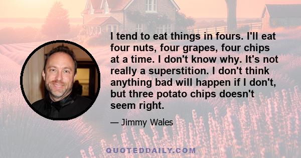 I tend to eat things in fours. I'll eat four nuts, four grapes, four chips at a time. I don't know why. It's not really a superstition. I don't think anything bad will happen if I don't, but three potato chips doesn't
