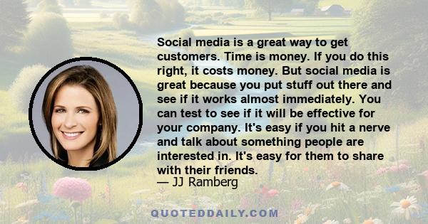 Social media is a great way to get customers. Time is money. If you do this right, it costs money. But social media is great because you put stuff out there and see if it works almost immediately. You can test to see if