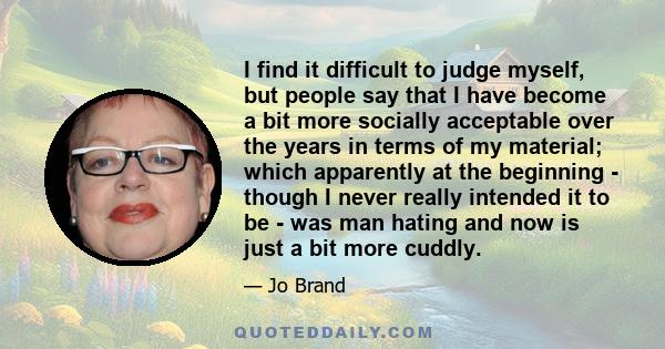 I find it difficult to judge myself, but people say that I have become a bit more socially acceptable over the years in terms of my material; which apparently at the beginning - though I never really intended it to be -