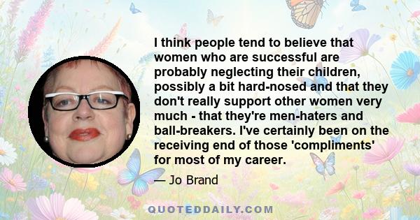 I think people tend to believe that women who are successful are probably neglecting their children, possibly a bit hard-nosed and that they don't really support other women very much - that they're men-haters and