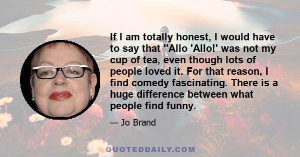 If I am totally honest, I would have to say that ''Allo 'Allo!' was not my cup of tea, even though lots of people loved it. For that reason, I find comedy fascinating. There is a huge difference between what people find