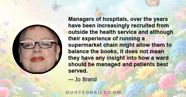 Managers of hospitals, over the years have been increasingly recruited from outside the health service and although their experience of running a supermarket chain might allow them to balance the books, it does not mean