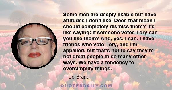 Some men are deeply likable but have attitudes I don't like. Does that mean I should completely dismiss them? It's like saying: if someone votes Tory can you like them? And, yes, I can. I have friends who vote Tory, and