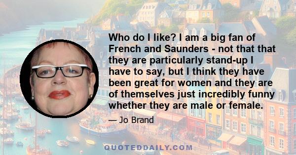 Who do I like? I am a big fan of French and Saunders - not that that they are particularly stand-up I have to say, but I think they have been great for women and they are of themselves just incredibly funny whether they