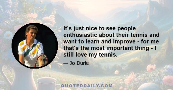 It's just nice to see people enthusiastic about their tennis and want to learn and improve - for me that's the most important thing - I still love my tennis.