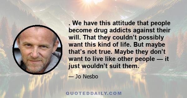 . We have this attitude that people become drug addicts against their will. That they couldn’t possibly want this kind of life. But maybe that’s not true. Maybe they don’t want to live like other people — it just