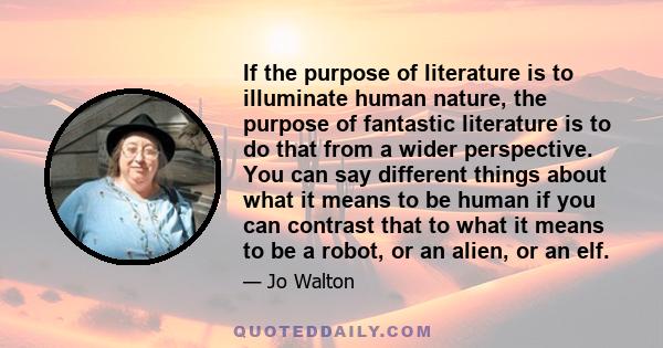 If the purpose of literature is to illuminate human nature, the purpose of fantastic literature is to do that from a wider perspective. You can say different things about what it means to be human if you can contrast