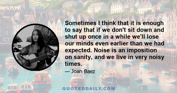 Sometimes I think that it is enough to say that if we don't sit down and shut up once in a while we'll lose our minds even earlier than we had expected. Noise is an imposition on sanity, and we live in very noisy times.