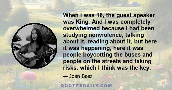 When I was 16, the guest speaker was King. And I was completely overwhelmed because I had been studying nonviolence, talking about it, reading about it, but here it was happening, here it was people boycotting the buses