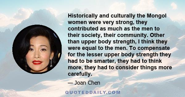 Historically and culturally the Mongol women were very strong, they contributed as much as the men to their society, their community. Other than upper body strength, I think they were equal to the men. To compensate for
