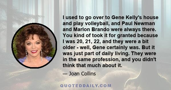 I used to go over to Gene Kelly's house and play volleyball, and Paul Newman and Marlon Brando were always there. You kind of took it for granted because I was 20, 21, 22, and they were a bit older - well, Gene