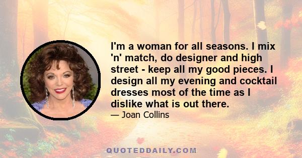 I'm a woman for all seasons. I mix 'n' match, do designer and high street - keep all my good pieces. I design all my evening and cocktail dresses most of the time as I dislike what is out there.
