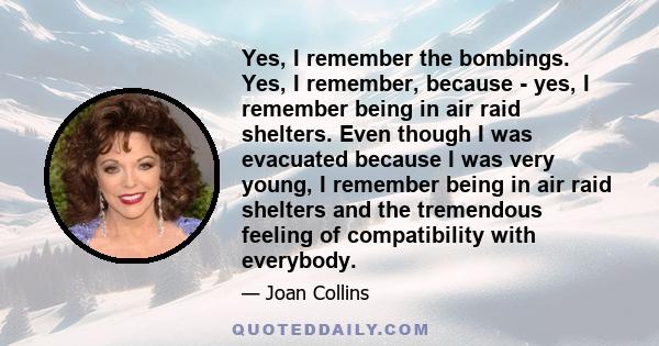 Yes, I remember the bombings. Yes, I remember, because - yes, I remember being in air raid shelters. Even though I was evacuated because I was very young, I remember being in air raid shelters and the tremendous feeling