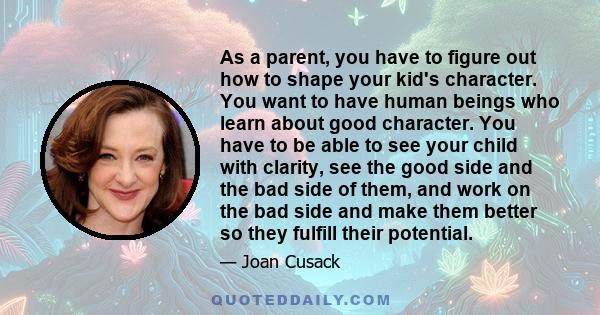 As a parent, you have to figure out how to shape your kid's character. You want to have human beings who learn about good character. You have to be able to see your child with clarity, see the good side and the bad side
