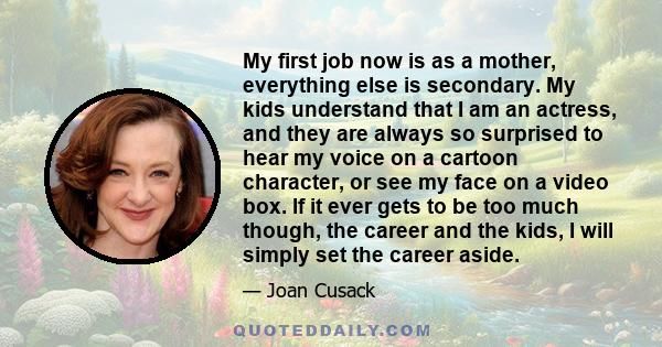 My first job now is as a mother, everything else is secondary. My kids understand that I am an actress, and they are always so surprised to hear my voice on a cartoon character, or see my face on a video box. If it ever