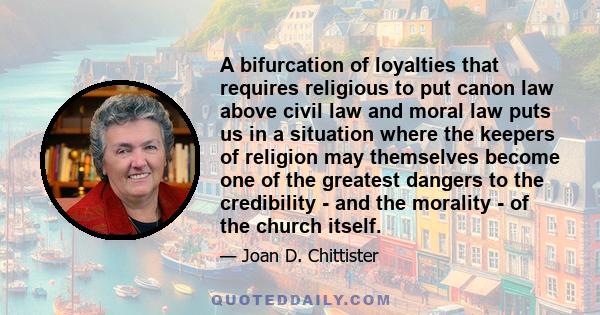 A bifurcation of loyalties that requires religious to put canon law above civil law and moral law puts us in a situation where the keepers of religion may themselves become one of the greatest dangers to the credibility