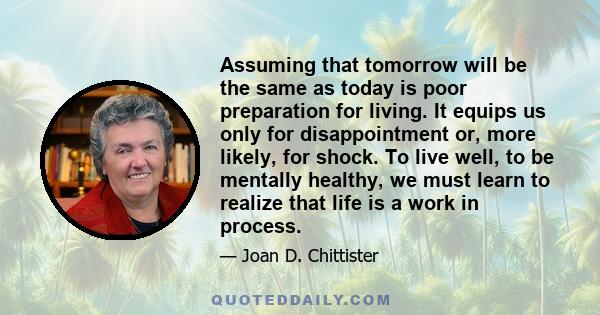 Assuming that tomorrow will be the same as today is poor preparation for living. It equips us only for disappointment or, more likely, for shock. To live well, to be mentally healthy, we must learn to realize that life
