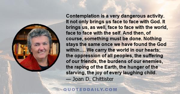 Contemplation is a very dangerous activity. It not only brings us face to face with God. It brings us, as well, face to face with the world, face to face with the self. And then, of course, something must be done.