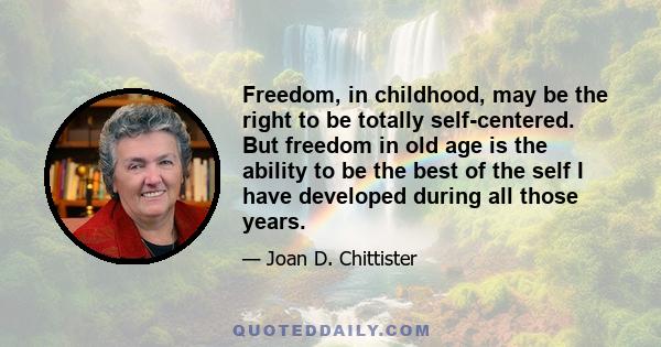 Freedom, in childhood, may be the right to be totally self-centered.
But freedom in old age is the ability to be the best of the self I have developed during all those years.