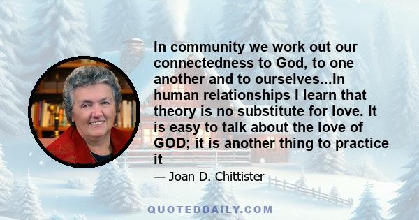 In community we work out our connectedness to God, to one another and to ourselves...In human relationships I learn that theory is no substitute for love. It is easy to talk about the love of GOD; it is another thing to