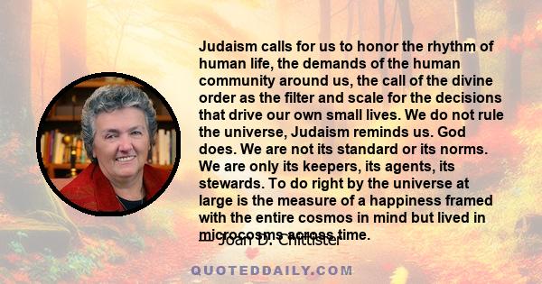 Judaism calls for us to honor the rhythm of human life, the demands of the human community around us, the call of the divine order as the filter and scale for the decisions that drive our own small lives. We do not rule