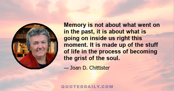 Memory is not about what went on in the past, it is about what is going on inside us right this moment.
It is made up of the stuff of life in the process of becoming the grist of the soul.