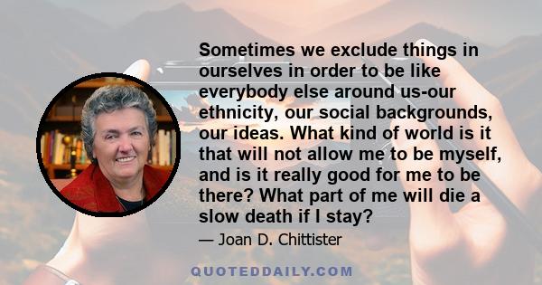 Sometimes we exclude things in ourselves in order to be like everybody else around us-our ethnicity, our social backgrounds, our ideas. What kind of world is it that will not allow me to be myself, and is it really good