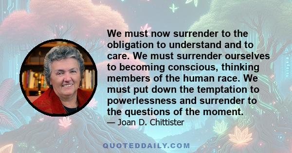 We must now surrender to the obligation to understand and to care. We must surrender ourselves to becoming conscious, thinking members of the human race. We must put down the temptation to powerlessness and surrender to
