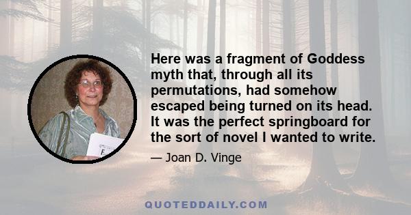 Here was a fragment of Goddess myth that, through all its permutations, had somehow escaped being turned on its head. It was the perfect springboard for the sort of novel I wanted to write.
