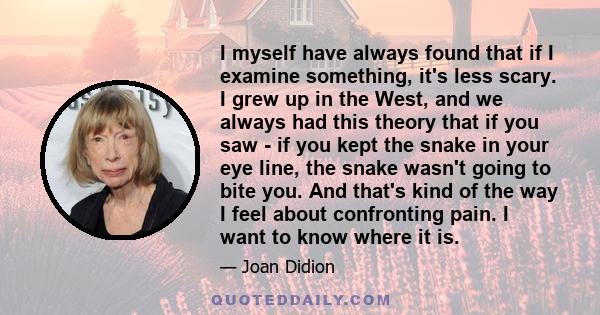 I myself have always found that if I examine something, it's less scary. I grew up in the West, and we always had this theory that if you saw - if you kept the snake in your eye line, the snake wasn't going to bite you.