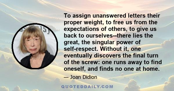 To assign unanswered letters their proper weight, to free us from the expectations of others, to give us back to ourselves--there lies the great, the singular power of self-respect. Without it, one eventually discovers