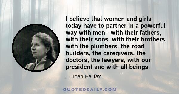 I believe that women and girls today have to partner in a powerful way with men - with their fathers, with their sons, with their brothers, with the plumbers, the road builders, the caregivers, the doctors, the lawyers,
