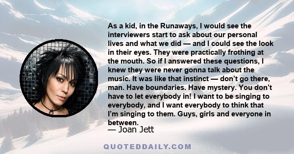 As a kid, in the Runaways, I would see the interviewers start to ask about our personal lives and what we did — and I could see the look in their eyes. They were practically frothing at the mouth. So if I answered these