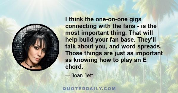 I think the one-on-one gigs connecting with the fans - is the most important thing. That will help build your fan base. They'll talk about you, and word spreads. Those things are just as important as knowing how to play
