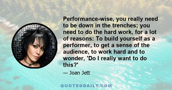 Performance-wise, you really need to be down in the trenches; you need to do the hard work, for a lot of reasons: To build yourself as a performer, to get a sense of the audience, to work hard and to wonder, 'Do I