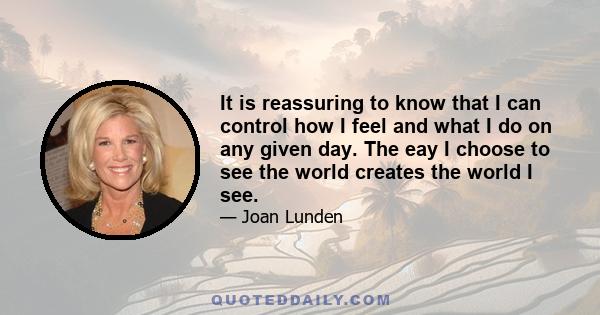 It is reassuring to know that I can control how I feel and what I do on any given day. The eay I choose to see the world creates the world I see.