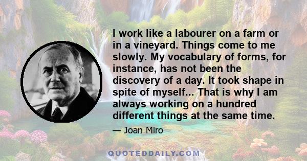 I work like a labourer on a farm or in a vineyard. Things come to me slowly. My vocabulary of forms, for instance, has not been the discovery of a day. It took shape in spite of myself... That is why I am always working