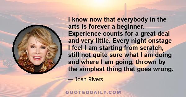 I know now that everybody in the arts is forever a beginner. Experience counts for a great deal and very little. Every night onstage I feel I am starting from scratch, still not quite sure what I am doing and where I am