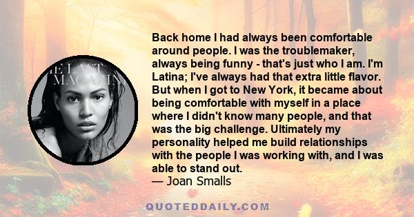 Back home I had always been comfortable around people. I was the troublemaker, always being funny - that's just who I am. I'm Latina; I've always had that extra little flavor. But when I got to New York, it became about