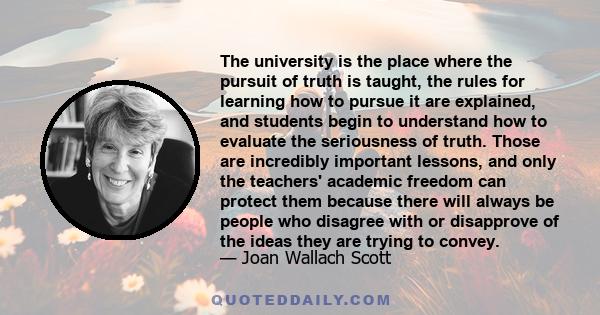 The university is the place where the pursuit of truth is taught, the rules for learning how to pursue it are explained, and students begin to understand how to evaluate the seriousness of truth. Those are incredibly