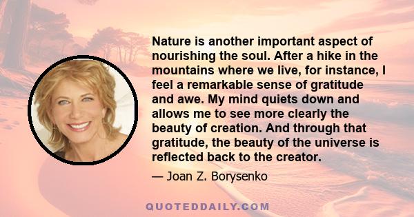 Nature is another important aspect of nourishing the soul. After a hike in the mountains where we live, for instance, I feel a remarkable sense of gratitude and awe. My mind quiets down and allows me to see more clearly