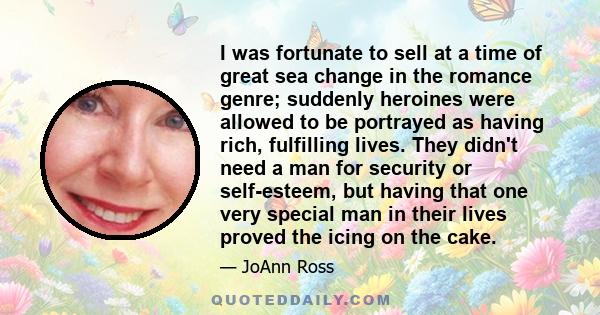 I was fortunate to sell at a time of great sea change in the romance genre; suddenly heroines were allowed to be portrayed as having rich, fulfilling lives. They didn't need a man for security or self-esteem, but having