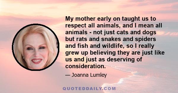 My mother early on taught us to respect all animals, and I mean all animals - not just cats and dogs but rats and snakes and spiders and fish and wildlife, so I really grew up believing they are just like us and just as
