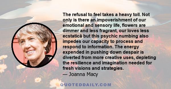 The refusal to feel takes a heavy toll. Not only is there an impoverishment of our emotional and sensory life, flowers are dimmer and less fragrant, our loves less ecstaticâ but this psychic numbing also impedes our
