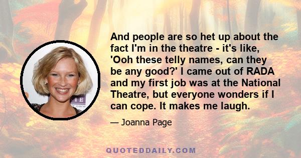 And people are so het up about the fact I'm in the theatre - it's like, 'Ooh these telly names, can they be any good?' I came out of RADA and my first job was at the National Theatre, but everyone wonders if I can cope.