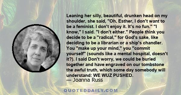 Leaning her silly, beautiful, drunken head on my shoulder, she said, Oh, Esther, I don't want to be a feminist. I don't enjoy it. It's no fun. I know, I said. I don't either. People think you decide to be a radical, for