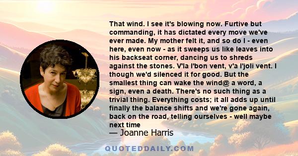 That wind. I see it's blowing now. Furtive but commanding, it has dictated every move we've ever made. My mother felt it, and so do I - even here, even now - as it sweeps us like leaves into his backseat corner, dancing