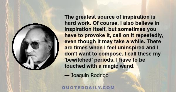 The greatest source of inspiration is hard work. Of course, I also believe in inspiration itself, but sometimes you have to provoke it, call on it repeatedly, even though it may take a while. There are times when I feel