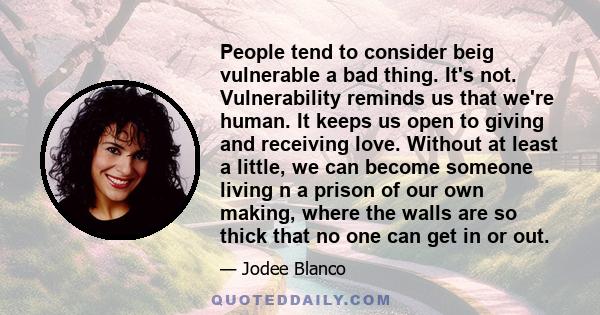 People tend to consider beig vulnerable a bad thing. It's not. Vulnerability reminds us that we're human. It keeps us open to giving and receiving love. Without at least a little, we can become someone living n a prison